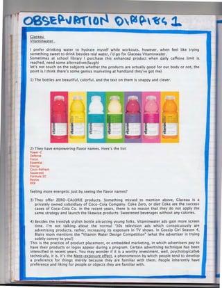 08'>9£ ~" fJf' 0

~~~°Erl,~

Vitaminwater
I prefer drinking water to hydrate myself while workouts, however, when feel like trying
something sweet to drink besides real water, i'd go for Glaceau Vitaminwater.
Sometimes at school library I purchase this enhanced product when daily caffeine limit is
reached, need some alternatives(laugh)
let's not touch on the subjects whether the products are actually good for our body or not, the
point is I think there's some genius marketing at hand(and they've got me)
1) The bottles are beautiful, colorful, and the text on them is snappy and clever.

2) They have empowering flavor names. Here's the list:
Power-C
Defense
Focus
Essential
Energy
Coco-Refresh
Squeezed
Formula 50
Revive

xxx

feeling more energetic just by seeing the flavor names?
3) They offer ZERO-CALORIE products. Something ·missed to mention above, Glaceau is a
privately owned subsidiary of Coco-Cola Company. Coke Zero, or diet Coke are the success
cases of Coca-Cola Co. in the recent years, there is no reason that they do not apply the
same strategy and launch the likewise products: Sweetened beverages without any calories.
4) Besides the trendy& stylish bottle attracting young folks, Vitaminwater ads gain more screen
time. I'm not talking about the normal '30s television ads which conspicuously are
advertising products, rather, increasing its exposure in TV shows. In Gossip Girl Season 4,
Blairs mom mentions the "Vitamin Water Design Competition" (what the advertiser is trying
subtly convey to you!)
This is the practice of product placement, or embedded marketing, in which advertisers pay to
have their products or logos appear during a program. Certain advertising technique has been
intensified in recent years. You may wonder if it is a worthy investment, well, psychologically&
technically, it is. It's the Mere-exposure effect, a phenomenon by which people tend to develop
a preference for things merely because they are familiar with them. People inherently have
preference and liking for people or objects they are familiar with.

 