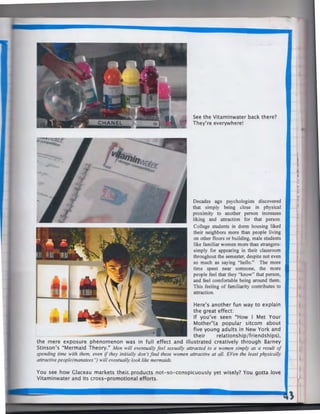 See the Vitaminwater back there?
They're everywhere!

Decades ago psychologists discovered
that simply being close in physical
proximity to another person increases
liking and attraction for that person.
College students in dorm housing liked
their neighbors more than people living
on other floors or building, male students
like familiar women more than strangerssimply for appearing in their classroom
throughout the semester, despite not even
so much as saying "hello." The more
time spent near someone, the more
people feel that they "know" that person,
and feel comfortable being around them.
This feeling of familiarity contributes to
attraction.

Here's another fun way to explain
the great effect:
If you've seen "How I Met Your
Mother"(a popular sitcom about
five young adults in New York and
their
relationship/friendships),
the mere exposure phenomenon was in full effect and illustrated creatively through Barney
Stinson's "Mermaid Theory." Men will eventually feel sexually attracted to a women simply as a result of
spending time with them, even if they initially don't find these women attractive at all. EVen the least physically
attractive people(manatees '') will eventually look like mermaids.
You see how Glaceau markets their- products not-so-conspicuously yet wisely? You gotta love
Vitaminwater and its cross-promotional efforts.

 