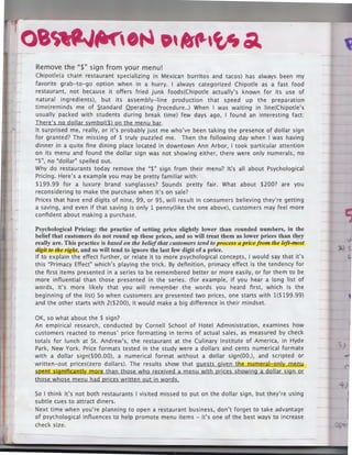 Oi1rtlJ~' ·~ •' '1P.'tf, Ol.

r,

Remove the"$" sign from your menu!
Chipotle(a chain restaurant specializing in Mexican burritos and tacos) has always been my
favorite grab-to-go option when in a hurry. I always categorized Chipotle as a fast food
restaurant, not because it offers fried junk foods(Chipotle actually's known for its use of
natural ingredients), but its assembly-line production that speed up the preparation
time(reminds me of Standard Qperating frocedure .. ) When I was waiting in line(Chipotle's
usually packed with students during break time) few days ago, I found an interesting fact:
There's no dollar symbol($) on the menu bar.
It surprised me, really, or it's probably just me who've been taking the presence of dollar sign
for granted? The missing of $ truly puzzled me. Then the following day when I was having
dinner in a quite fine dining place located in downtown Ann Arbor, I took particular attention
on its menu and found the dollar sign was not showing either, there were only numerals, no
"$", no "dollar" spelled out.
Why do restaurants today remove the "$" sign from their menu? lt.'s all about Psychological
Pricing. Here's a example you may be pretty familiar with:
$199.99 for a luxury brand sunglasses? Sounds pretty fair. What about $200? are you
reconsidering to make the purchase when it's on sale?
Prices that have end digits of nine, 99, or 95, will result in consumers believing they're getting
a saving, and even if that saving is only 1 penny(like the one above), customers may feel more
confident about making a purchase.

Psychological Pricing: the practice of setting price slightly lower than rounded numbers, in the
belief that customers do not round up these prices, and so will treat them as lower prices than th.ey
really are. This practice is based on the belief that customers tend to process a price from the left-most
digit to the right, and so will tend to ignore the last few digit of a price.
If to explain the effect further, or relate it to more psychological concepts, I would say that it's
this "Primacy Effect" which's playing the trick. By definition, primacy effect is the tendency for
the first items presented in a series to be remembered better or more easily, or for them to be
more influential than those presented in the series. (for example, if you hear a long list of
words, it's more likely that you will reme_
mber the words you heard first, which is the
beginning of the list) So when customers are presented two prices, one starts with 1($199.99)
and the other starts with 2($200), it would make a big difference in their mindset.

OK, so what about the $ sign?
An empirical research, conducted by Cornell School of Hotel Administration, examines how
customers reacted to menus' price formatting in terms of actual sales, as measured by check
totals for lunch at St. Andrew's, the restaurant at the Culinary Institute of America, in Hyde
Park, New York. Price formats tested in the study were a dollars and cents numerical formate
with a dollar sign($00.00), a numerical format without a dollar sign(OO.), and scripted or
written-out prices(zero dollars). The results show that guests given the numeral-only menu
spent significantly more than those who received a menu with prices showing a dollar sign or
those whose menu had prices written out in words.
So I think it's not both restaurants I visited missed to put on the dollar sign, but they're using
subtle cues to attract diners.
Next time when you're planning to open a restaurant business, don't forget to take advantage
of psychological influences to help promote menu items - it's one of the best ways to increase
check size.

 