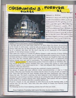 oes~"~eor-'
Ot"tltt4-

a .. t'oaev•,a.
-Z.1

'

~.:.rt~f'~~~
~""2<

z.  f>«>-'-'-e.

~(.CA-('

°'"'' . . . of. c.MJ·-.··111ca -r.12+a·

(  ~1'€<<'c.t~l 1~+- .:::>.f-f.e.<""'> <lo+h. ~
CA.f.d

01..l.-e.">~c~es f-<>C"' '{~

(YVl. (I

~ ~ <" S .

o-AJ

v.lC> (YJU"

Yo (..,lJ' c)€,c)

~

'P 'b-

~~""'" r---~L°'.A c,0-Af>l-e. NOV»
""CA~
V..""'f .e. 4-d ('{'(M-S : 'fO ( ~ (lj 1. f I
)..

("(

(.o.-~r-<AI ~tore);

)()(I

ff)f~(~N;y-""'f

4"0<te, ~~ O'-WV~ 0'"" t>-.../UV'°>f- Of-t..l"10D
~°"re~

-

(fr-€,~~

:o"....-1(ve. S~d '"'-te~~ ">~) ;fO(e,.1,1
( eJC.~~6 " ; i.e? ) ; L-Ov'E '2..  ( ><u" d)

C..0"'"""«"-t>O("L;Afl()~!.e. ~( v->o~ i t=or~ Z.~1f'IS (~re-~""))...
..
I

p.er S."Ore. ~ For Lo.re '2. '

v

M~ (M~f')":.C

Variety's a Pro or Con? forever 21& the decision fatigue
A few days ago one of my suite-mates asked for my advice about the dresses she purchased
on the Forever 21 on line store. I asked her why not just go to the retail store and see how the
dresses really look like, for that personally I prefer browse in store, and she said, "I love how
big of a selection they have, but the store's too big ... so it's impossible to find anything
specific. It's less tiring to browse it online."
That's quite true. Forever 21 is known for offering shoppers a wide selection of trendy clothing
and accessories at affordable prices, but it's physically impossible to. spend time in Forever 21
and leave wanting to cont·inue shopping elsewhere. Not because you bought so many crop tops
and skirts and can't possibly spend more money, but because you're so exhausted from
looking through racks and racks of merchandise. The tiredness happens to everyone and it's
called the decision fatigue, the deteriorating quality of decisions made by an individual, after a
long session of decision making. (Probably that's why I cannot help craving on snacks while
pulling all nighters, it now makes. sense to me - I have less willpower after a long day and I'm
starting to make poor decisions)
Professor Baba Shiv from Stanford University has conducted a famous experiment:
Two groups of people were given different mental tasks(memorizing a 2-digit or 7-digit
number). When they were finished, the students had the choice of a piece of cake, or a bowl of
fruit. Those who had faced the more mentally taxing task were significantly more likely to
choose the cake. The result's surprising, but what happened is that willpower and focus and
concentration and working on problem-solving are all coming from the same pool of cognitive
resources, which is a scarce resource that's easily depleted. That explains why we're tempted
by the candy in the checkout land after a marathon grocery trip.
(If you're a forever 21 fan, pay attention to what they've put on the checkout table, it will
surprise you! The last time I went there they were selling Hi-Chew(a fruit-flavored chewy
Japanese candy)!
The followings are list of most depleting activities that will drain your brain:

Focus Con/us ion Frustration Self-Control Boredom Anxiety Concentration Choice

 