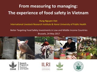 From measuring to managing:
The experience of food safety in Vietnam
Better Targeting Food Safety Investments in Low and Middle Income Countries
Brussels, 24 May 2017
Hung Nguyen-Viet
International Livestock Research Institute & Hanoi University of Public Health
 