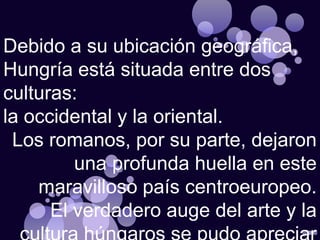 Debido a su ubicación geográfica, Hungría está situada entre dos culturas: la occidental y la oriental.  Los romanos, por su parte, dejaron una profunda huella en este maravilloso país centroeuropeo.  El verdadero auge del arte y la  cultura húngaros se pudo apreciar   entre los siglos XI y XV. 