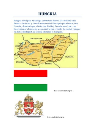 HUNGRIA
Hungría es un país de Europa Central sin litoral. Está situado en la
llanura Panónica y tiene fronteras con Eslovaquia por el norte, con
Ucrania y Rumanía por el este, con Serbia y Croacia por el sur, con
Eslovenia por el suroeste y con Austria por el oeste. Su capital y mayor
ciudad es Budapest. Su idioma oficial es el húngaro.

Es la bandera de Hungría.

Es el escudo de Hungría.

 
