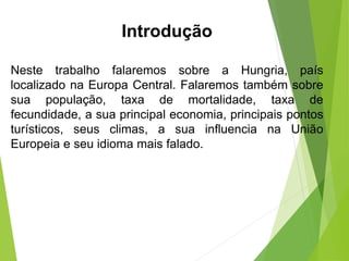 Neste trabalho falaremos sobre a Hungria, país
localizado na Europa Central. Falaremos também sobre
sua população, taxa de mortalidade, taxa de
fecundidade, a sua principal economia, principais pontos
turísticos, seus climas, a sua influencia na União
Europeia e seu idioma mais falado.
Introdução
 