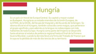 Hungría
Es un país sin litoral de Europa Central. Su capital y mayor ciudad
es Budapest. Hungría es un estado miembro de la Unión Europea, de
la OTAN, de la OCDE, del Grupo deVisegrád y del Acuerdo de Schengen. Su
idioma oficial es el húngaro, también conocido como magiar, que pertenece
al grupo ugrofinés y que además es la lengua no indoeuropea con más
hablantes de toda Europa. Hungría como parte del Imperio se desarrolló
hasta alcanzar el estatus de potencia regional hasta el final de la Primera
Guerra Mundial, cuando la derrota llevó a la firma delTratado deTrianon que
le supuso la pérdida de más de dos tercios de su territorio.
 