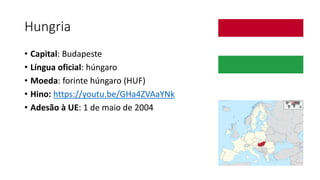 Hungria
• Capital: Budapeste
• Língua oficial: húngaro
• Moeda: forinte húngaro (HUF)
• Hino: https://youtu.be/GHa4ZVAaYNk
• Adesão à UE: 1 de maio de 2004
 