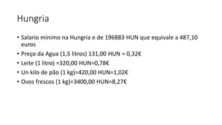 Hungria
• Salario mínimo na Hungria e de 196883 HUN que equivale a 487,10
euros
• Preço da Agua (1,5 litros) 131,00 HUN = 0,32€
• Leite (1 litro) =320,00 HUN=0,78€
• Un kilo de pão (1 kg)=420,00 HUN=1,02€
• Ovos frescos (1 kg)=3400,00 HUN=8,27€
 