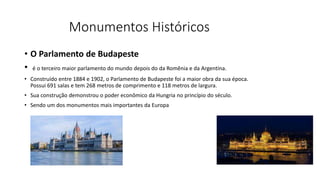 Monumentos Históricos
• O Parlamento de Budapeste
• é o terceiro maior parlamento do mundo depois do da Romênia e da Argentina.
• Construído entre 1884 e 1902, o Parlamento de Budapeste foi a maior obra da sua época.
Possui 691 salas e tem 268 metros de comprimento e 118 metros de largura.
• Sua construção demonstrou o poder econômico da Hungria no princípio do século.
• Sendo um dos monumentos mais importantes da Europa
 
