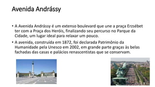 Avenida Andrássy
• A Avenida Andrássy é um extenso boulevard que une a praça Erzsébet
ter com a Praça dos Heróis, finalizando seu percurso no Parque da
Cidade, um lugar ideal para relaxar um pouco.
• A avenida, construída em 1872, foi declarada Patrimônio da
Humanidade pela Unesco em 2002, em grande parte graças às belas
fachadas das casas e palácios renascentistas que se conservam.
 
