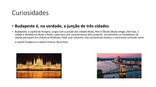 Curiosidades
• Budapeste é, na verdade, a junção de três cidades
• Budapeste, a capital da Hungria, surgiu com a junção das cidades Buda, Pest e Óbuda (Buda antiga). Até hoje, a
cidade é dividida em Buda e Peste, cada uma com características bem próprias. Inicialmente, os fundadores da
cidade pensavam em chamá-la Pestbuda. Pode soar estranho, mas certamente evitaria a recorrente confusão entre
a capital húngara e a capital romena, Bucareste.
 