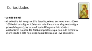 Curiosidades
• A mão do Rei
• O primeiro Rei Húngaro, São Estevão, reinou entre os anos 1000 e
1038 e foi uma figura icônica no país. Ele uniu os Magyars (antigos
povos húngaros), formou o Estado Húngaro e introduziu o
cristianismo no país. Ele foi tão importante que sua mão direita foi
mumificada e está hoje exposta na Basílica que leva seu nome.
 