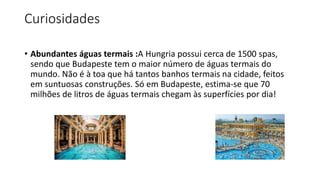 Curiosidades
• Abundantes águas termais :A Hungria possui cerca de 1500 spas,
sendo que Budapeste tem o maior número de águas termais do
mundo. Não é à toa que há tantos banhos termais na cidade, feitos
em suntuosas construções. Só em Budapeste, estima-se que 70
milhões de litros de águas termais chegam às superfícies por dia!
 