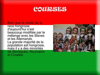 COURSES

• Bien que la moitié de la
  race hongroise
  d'aujourd'hui s’est
  beaucoup modifiée par le
  mélange avec les Slaves
  et les Allemands.
  La grande majorité de la
  population est hongroise,
  mais il y a des minorités
  de Slovaques, Roumains
  et Croates.
 