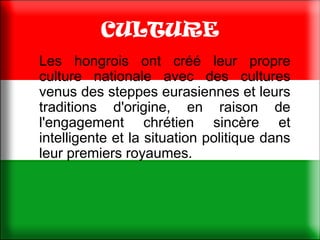 CULTURE
Les hongrois ont créé leur propre
culture nationale avec des cultures
venus des steppes eurasiennes et leurs
traditions d'origine, en raison de
l'engagement chrétien sincère et
intelligente et la situation politique dans
leur premiers royaumes.
 