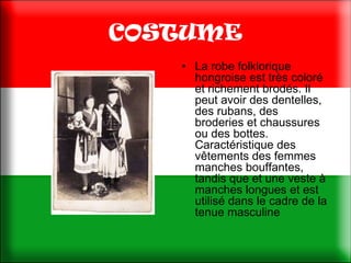 COSTUME
   • La robe folklorique
     hongroise est très coloré
     et richement brodés. Il
     peut avoir des dentelles,
     des rubans, des
     broderies et chaussures
     ou des bottes.
     Caractéristique des
     vêtements des femmes
     manches bouffantes,
     tandis que et une veste à
     manches longues et est
     utilisé dans le cadre de la
     tenue masculine
 