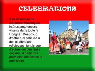 CELEBRATIONS
• Il ya beaucoup de
  coutumes folkloriques
  intéressante encore
  vivante dans toute la
  Hongrie. Beaucoup
  d'entre eux sont liés à
  des célébrations
  religieuses, tandis que
  d'autres ont plus âgés
  origines, à partir des
  premières années de la
  préhistoire.
 