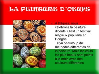 LA PEINTURE D´OEUFS

         • À Pâques, nous
           célébrons la peinture
           d'oeufs. C'est un festival
           religieux populaire en
           Hongrie.
             Il ya beaucoup de
           méthodes différentes de
           la peinture. Mais les œufs
           les plus beaux sont peints
           à la main avec des
           couleurs différentes
 