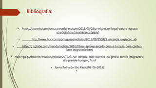 Bibliografia:
• https://pucminasconjuntura.wordpress.com/2015/05/25/a-migracao-ilegal-para-a-europa
-os-desafios-da-uniao-europeia/
• http://www.bbc.com/portuguese/noticias/2015/08/150829_entenda_migracao_ab
• http://g1.globo.com/mundo/noticia/2016/03/ue-aprova-acordo-com-a-turquia-para-conter-
fluxo-migratorio.html
• http://g1.globo.com/mundo/noticia/2016/01/ue-deveria-criar-barreira-na-grecia-contra-imigrantes-
diz-premie-hungaro.html
• Jornal folha de São Paulo(07-06-2015)
•
 