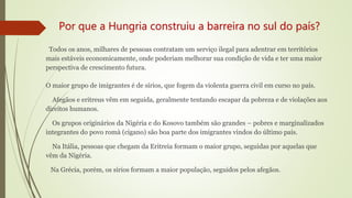 Por que a Hungria construiu a barreira no sul do país?
Todos os anos, milhares de pessoas contratam um serviço ilegal para adentrar em territórios
mais estáveis economicamente, onde poderiam melhorar sua condição de vida e ter uma maior
perspectiva de crescimento futura.
O maior grupo de imigrantes é de sírios, que fogem da violenta guerra civil em curso no país.
Afegãos e eritreus vêm em seguida, geralmente tentando escapar da pobreza e de violações aos
direitos humanos.
Os grupos originários da Nigéria e do Kosovo também são grandes – pobres e marginalizados
integrantes do povo romà (cigano) são boa parte dos imigrantes vindos do último país.
Na Itália, pessoas que chegam da Eritreia formam o maior grupo, seguidas por aquelas que
vêm da Nigéria.
Na Grécia, porém, os sírios formam a maior população, seguidos pelos afegãos.
 