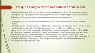 Por que a Hungria construiu a barreira no sul do país?
Muitos então chegam à Sérvia, que diz já ter registrado a presença de 90 mil imigrantes neste ano.
Eles seguem para a Hungria e outros países signatários Tratado de Schengen, entre os quais é mais
fácil cruzar fronteiras sem ter de mostrar um passaporte ou outro documento.
Só em julho, 34 mil pessoas foram detectadas tentando atravessar a fronteira entre a Sérvia e a
Hungria.
As medidas mais extremas, porém as da Hungria, onde entrou em vigor uma lei que prevê a prisão
e a deportação de imigrantes sem visto, que passam a ser considerados criminosos (e não
contraventores). O premiê conservador Viktor Orban é um mais veementes opositores da acolhida
aos refugiados. Nosso país abriga hoje cerca de 50 mil pessoas que ali ficaram ao tentar fazer a rota
entre a costeira Grécia e a rica Alemanha. Orban mandou erguer uma cerca na fronteira com a
Sérvia, que não é membro da União Europeia, e afirma que as medidas são uma forma de manter “a
milenar cultura cristã” da Hungria: “ Nós, húngaros, não queremos um movimento mundial de
pessoas para tentar mudar nosso país”
 