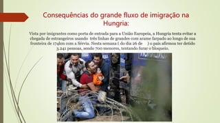 Consequências do grande fluxo de imigração na
Hungria:
Vista por imigrantes como porta de entrada para a União Europeia, a Hungria tenta evitar a
chegada de estrangeiros usando três linhas de grandes com arame farpado ao longo de sua
fronteira de 174km com a Sérvia. Nesta semana ( do dia 26 de ) o país afirmou ter detido
3.241 pessoas, sendo 700 menores, tentando furar o bloqueio.
 