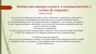Medidas para apazigua a guerra e consequentemente o
numero de imigrantes :
 Regras de asilo:
• Os centros de acolhimento da Hungria, Grécia e Itália estão superlotados e encontram-se
em uma situação de dificuldade para administrar uma enxurrada de pedidos de asilo.
Um compartilhamento maior das informações sobre os imigrantes – por exemplo, dos registros
de suas impressões digitais e identidades- poderia permitir um melhor acompanhamento dos
seus movimentos na região.
 Cotas para o acolhimento:
• Há uma proposta da União Europeia para a criação de “cotas nacionais de asilo” para dividir
o “fardo” do acolhimento dos refugiados igualmente entre os países do bloco.
 Caminhos legais de imigração:
• Criar centros de acolhimento na África e no Oriente Médio para conseguir dar conta de todos
os pedidos de asilo. Isso ajudaria a evitar tragédias como as que aconteceram na travessia
do mar Mediterrâneo.
 