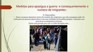  Deportações:
• Países europeus deportam menos da metade dos imigrantes que não conseguem asilo. Os
traficantes de pessoas sabem disso e usa essa realidade em beneficio próprio- cobrando caro
para levar os imigrantes à Europa.
Existe uma pressão para que a União Europeia esta...
Medidas para apazigua a guerra e consequentemente o
numero de imigrantes :
 