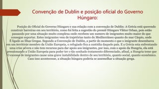 Convenção de Dublin e posição oficial do Governo
Húngaro:
Posição do Oficial do Governo Húngaro e sua relação com a convenção de Dublin: A Grécia está querendo
construir barreiras em seu território, como foi feita a sugestão do premiê Húngaro Viktor Orban, pois estão
passando por uma situação muito complexa onde recebem um numero de imigrantes muito maior do que
consegue suportar. Estes imigrantes vem de trajetórias tanto do Mediterrâneo quanto do mar Cáspio, onde
É ligado as Ilhas Gregas. Segundo a Convenção de Dublin, a partir do momento e que o imigrante desembarca
em um território membro da União Europeia, o refugiado fica a custódia daquele país. E a Grécia esta enfrentando
uma crise severa e não tem recursos para dar apoio aos imigrantes, por isso, com o apoio da Hungria, ela está
pressionando a União Europeia para poder ter o tão sonhado tratamento diferenciado, afinal, a Hungria teme que
O excesso de imigrantes cause uma grave instabilidade dentro de seu território, quanto social, quanto econômico.
Caso isso acontecesse, a situação húngara poderia se assemelhar a situação grega.
 
