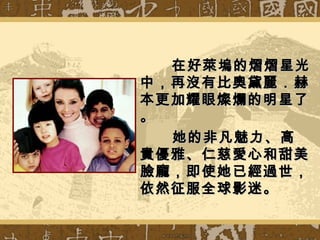 在好萊塢的熠熠星光在好萊塢的熠熠星光
中，再沒有比奧黛麗．赫中，再沒有比奧黛麗．赫
本更加耀眼燦爛的明星了本更加耀眼燦爛的明星了
。。
她的非凡魅力、高她的非凡魅力、高
貴優雅、仁慈愛心和甜美貴優雅、仁慈愛心和甜美
臉龐，即使她已經過世，臉龐，即使她已經過世，
依然征服全球影迷。依然征服全球影迷。
 