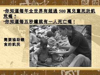 需要協助餵需要協助餵
食的飢民食的飢民
•你知道每年全世界有超過你知道每年全世界有超過 500500 萬兒童死於飢萬兒童死於飢
荒嗎荒嗎 ??
•你知道每五秒鐘就有一人死亡嗎你知道每五秒鐘就有一人死亡嗎 !!
 