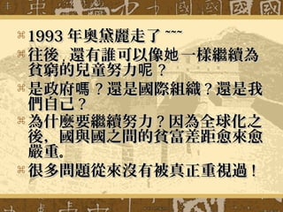  19931993 年奧黛麗走了年奧黛麗走了 ~~~~~~
 往後往後，， 還有誰可以像 一樣繼續為她還有誰可以像 一樣繼續為她
貧窮的兒童努力呢貧窮的兒童努力呢 ??
 是政府嗎是政府嗎 ?? 還是國際組織還是國際組織 ?? 還是我還是我
們自己們自己 ??
 為什麼要繼續努力為什麼要繼續努力 ?? 因為全球化之因為全球化之
後，國與國之間的貧富差距愈來愈後，國與國之間的貧富差距愈來愈
嚴重嚴重。。
 很多問題從來沒有被真正重視過很多問題從來沒有被真正重視過 !!
 