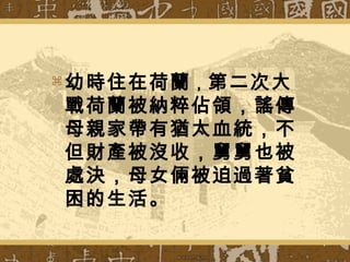  幼時住在荷蘭，第二次大
戰荷蘭被納粹佔領，謠傳
母親家帶有猶太血統，不
但財產被沒收，舅舅也被
處決，母女倆被迫過著貧
困的生活。
 