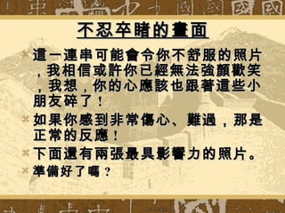 不忍卒睹的畫面不忍卒睹的畫面
 這一連串可能會令你不舒服的照片這一連串可能會令你不舒服的照片
，，我相信或許你已經無法強顏歡笑我相信或許你已經無法強顏歡笑
，我想，我想，，你的心應該也跟著這些小你的心應該也跟著這些小
朋友碎了朋友碎了 !!
 如果你感到非常傷心、難過，那是如果你感到非常傷心、難過，那是
正常的反應正常的反應 !!
 下面還有兩張最具影響力的照片下面還有兩張最具影響力的照片。。
 準備好了嗎準備好了嗎 ??
 