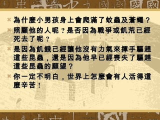  為什麼小男孩身上會爬滿了蚊蟲及蒼蠅？為什麼小男孩身上會爬滿了蚊蟲及蒼蠅？
 照顧他的人呢照顧他的人呢 ?? 是否因為戰爭或飢荒已經是否因為戰爭或飢荒已經
死去了呢死去了呢 ??
 是因為飢餓已經讓他沒有力氣來揮手驅趕是因為飢餓已經讓他沒有力氣來揮手驅趕
這些昆蟲，還是因為他早已經喪失了驅趕這些昆蟲，還是因為他早已經喪失了驅趕
這些昆蟲的願望？這些昆蟲的願望？
 你一定不明白，世界上怎麼會有人活得這你一定不明白，世界上怎麼會有人活得這
麼辛苦麼辛苦 !!
 