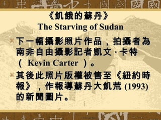 《飢餓的蘇丹》《飢餓的蘇丹》
The Starving of SudanThe Starving of Sudan
 下一幅攝影照片作品，拍攝者為下一幅攝影照片作品，拍攝者為
南非自由攝影記者凱文南非自由攝影記者凱文 ·· 卡特卡特
（（ Kevin CarterKevin Carter ）。）。
 其後此照片版權被售至《紐約時其後此照片版權被售至《紐約時
報》，作報導蘇丹大飢荒報》，作報導蘇丹大飢荒 (1993)(1993)
的新聞圖片。的新聞圖片。
 