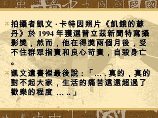  拍攝者凱文拍攝者凱文 ·· 卡特因照片《飢餓的蘇卡特因照片《飢餓的蘇
丹》於丹》於 19941994 年獲選普立茲新聞特寫攝年獲選普立茲新聞特寫攝
影獎，然而，他在得獎兩個月後，受影獎，然而，他在得獎兩個月後，受
不住群眾指責和良心苛責，自殺身亡不住群眾指責和良心苛責，自殺身亡
。。
 凱文遺書裡最後說凱文遺書裡最後說 :: 「…「… .. 真的，真的真的，真的
對不起大家，生活的痛苦遠遠超過了對不起大家，生活的痛苦遠遠超過了
歡樂的程度 …歡樂的程度 … .... 」」
 