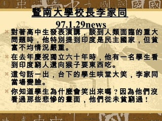 暨南大學校長李家同暨南大學校長李家同
97.1.29news97.1.29news
 對著高中生發表演講，談到人類面臨的重大對著高中生發表演講，談到人類面臨的重大
問題時，他特別提到印度是民主國家，但貧問題時，他特別提到印度是民主國家，但貧
富不均情況嚴重。富不均情況嚴重。
 在去年慶祝獨立六十年時，他有一名學生看在去年慶祝獨立六十年時，他有一名學生看
到印度窮人還向猴子要東西吃。到印度窮人還向猴子要東西吃。
 這句話一出，台下的學生哄堂大笑，李家同這句話一出，台下的學生哄堂大笑，李家同
當場變臉。當場變臉。
 你知道學生為什麼會笑出來嗎你知道學生為什麼會笑出來嗎 ?? 因為他們沒因為他們沒
看過那些悲慘的畫面，他們從未貧窮過看過那些悲慘的畫面，他們從未貧窮過 !!
 