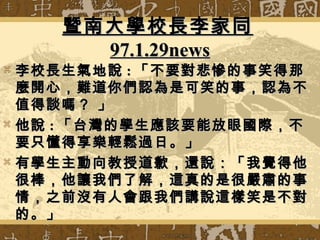 暨南大學校長李家同暨南大學校長李家同
97.1.29news97.1.29news
 李校長生氣地說李校長生氣地說 :: 「不要對悲慘的事笑得那「不要對悲慘的事笑得那
麼開心，難道你們認為是可笑的事，認為不麼開心，難道你們認為是可笑的事，認為不
值得談嗎？ 」值得談嗎？ 」
 他說他說 :: 「台灣的學生應該要能放眼國際，不「台灣的學生應該要能放眼國際，不
要只懂得享樂輕鬆過日。」要只懂得享樂輕鬆過日。」
 有學生主動向教授道歉，還說：「我覺得他有學生主動向教授道歉，還說：「我覺得他
很棒，他讓我們了解，這真的是很嚴肅的事很棒，他讓我們了解，這真的是很嚴肅的事
情，之前沒有人會跟我們講說這樣笑是不對情，之前沒有人會跟我們講說這樣笑是不對
的。」的。」
 