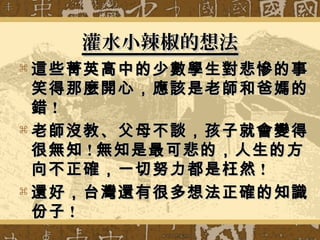 灌水小辣椒的想法灌水小辣椒的想法
 這些菁英高中的少數學生對悲慘的事這些菁英高中的少數學生對悲慘的事
笑得那麼開心，應該是老師和爸媽的笑得那麼開心，應該是老師和爸媽的
錯錯 !!
 老師沒教、父母不談，孩子就會變得老師沒教、父母不談，孩子就會變得
很無知很無知 !! 無知是最可悲的，人生的方無知是最可悲的，人生的方
向不正確，一切努力都是枉然向不正確，一切努力都是枉然 !!
 還好，台灣還有很多想法正確的知識還好，台灣還有很多想法正確的知識
份子份子 !!
 