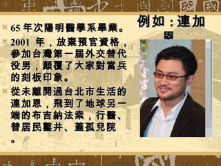例如例如 :: 連加連加
恩恩
 6565 年次陽明醫學系畢業。年次陽明醫學系畢業。
 20012001 年，放棄預官資格，年，放棄預官資格，
參加台灣第一屆外交替代參加台灣第一屆外交替代
役男，顛覆了大家對當兵役男，顛覆了大家對當兵
的刻板印象。的刻板印象。
 從未離開過台北市生活的從未離開過台北市生活的
連加恩，飛到了地球另一連加恩，飛到了地球另一
端的布吉納法索，行醫、端的布吉納法索，行醫、
替居民鑿井、蓋孤兒院替居民鑿井、蓋孤兒院
。。
 