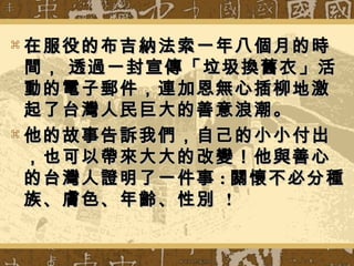  在服役的布吉納法索一年八個月的時在服役的布吉納法索一年八個月的時
間， 透過一封宣傳「垃圾換舊衣」活間， 透過一封宣傳「垃圾換舊衣」活
動的電子郵件，連加恩無心插柳地激動的電子郵件，連加恩無心插柳地激
起了台灣人民巨大的善意浪潮。起了台灣人民巨大的善意浪潮。
 他的故事告訴我們，自己的小小付出他的故事告訴我們，自己的小小付出
，也可以帶來大大的改變！他與善心，也可以帶來大大的改變！他與善心
的台灣人證明了一件事的台灣人證明了一件事 :: 關懷不必分種關懷不必分種
族、膚色、年齡、性別族、膚色、年齡、性別 !!
 