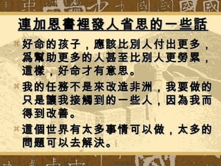  好命的孩子，應該比別人付出更多，好命的孩子，應該比別人付出更多，
爲幫助更多的人甚至比別人更勞累，爲幫助更多的人甚至比別人更勞累，
這樣，好命才有意思。這樣，好命才有意思。
 我的任務不是來改造非洲，我要做的我的任務不是來改造非洲，我要做的
只是讓我接觸到的一些人，因為我而只是讓我接觸到的一些人，因為我而
得到改善。得到改善。
 這個世界有太多事情可以做，太多的這個世界有太多事情可以做，太多的
問題可以去解決。問題可以去解決。
連加恩書裡發人省思的一些話連加恩書裡發人省思的一些話
 