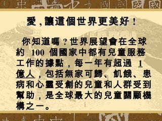 你知道嗎 ? 世界展望會在全球
約 100 個國家中都有兒童服務
工作的據點，每一年有超過 1
億人，包括無家可歸、飢餓、患
病和心靈受創的兒童和人群受到
幫助，是全球最大的兒童關顧機
構之一。
愛愛 ,, 讓這個世界更美好讓這個世界更美好 !!
 