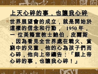 上天心碎的事，也讓我心碎上天心碎的事，也讓我心碎
 世界展望會的成立，就是開始於世界展望會的成立，就是開始於
這樣的信念和行動，這樣的信念和行動， 19501950 年，年，
一 位美籍宣教士鮑伯．皮爾斯一 位美籍宣教士鮑伯．皮爾斯
，因為看見全世界處在戰火、貧，因為看見全世界處在戰火、貧
窮中的兒童，他的心為孩子們而窮中的兒童，他的心為孩子們而
心碎，他向上帝禱告：「願上帝心碎，他向上帝禱告：「願上帝
心碎的事，也讓我心碎！」心碎的事，也讓我心碎！」
 