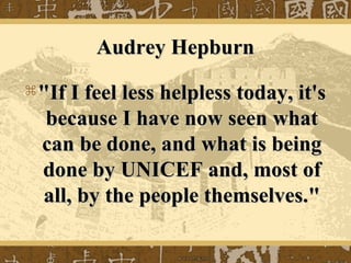 Audrey HepburnAudrey Hepburn
 "If I feel less helpless today, it's"If I feel less helpless today, it's
because I have now seen whatbecause I have now seen what
can be done, and what is beingcan be done, and what is being
done by UNICEF and, most ofdone by UNICEF and, most of
all, by the people themselves."all, by the people themselves."
 