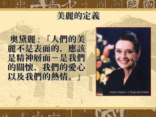 美麗的定義美麗的定義
奧黛麗奧黛麗 :: 「人們的美「人們的美
麗不是表面的，應該麗不是表面的，應該
是精神層面－是我們是精神層面－是我們
的關懷、我們的愛心的關懷、我們的愛心
以及我們的熱情。」以及我們的熱情。」
 