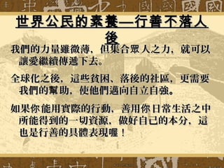 世界公民的素養—行善不落人世界公民的素養—行善不落人
後後
我們的力量雖微薄，但集合 人之力，就可以眾我們的力量雖微薄，但集合 人之力，就可以眾
讓愛繼續傳遞下去。讓愛繼續傳遞下去。
全球化之後，這些貧困、落後的社區，更需要全球化之後，這些貧困、落後的社區，更需要
我們的 助，使他們邁向自立自強幫我們的 助，使他們邁向自立自強幫 。。
如果 能用實際的行動，善用 日常生活之中你 你如果 能用實際的行動，善用 日常生活之中你 你
所能得到的一切資源，做好自己的本分，這所能得到的一切資源，做好自己的本分，這
也是行善的具體表現喔也是行善的具體表現喔 !!
 