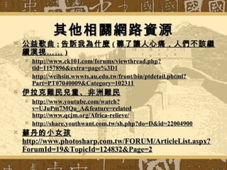其他相關網路資源其他相關網路資源
 公益歌曲公益歌曲 :: 告訴我為什麼告訴我為什麼 (( 聽了讓人心痛，人們不該繼聽了讓人心痛，人們不該繼
續漠視……續漠視…… ))
 http://www.ck101.com/forums/viewthread.php?http://www.ck101.com/forums/viewthread.php?
tid=1157896&extra=page%3D1tid=1157896&extra=page%3D1
 http://weihsin.wwwts.au.edu.tw/front/bin/ptdetail.phtml?http://weihsin.wwwts.au.edu.tw/front/bin/ptdetail.phtml?
Part=PT07040009&Category=102311Part=PT07040009&Category=102311
 伊拉克難民兒童、非洲難民伊拉克難民兒童、非洲難民
 http://www.youtube.com/watch?http://www.youtube.com/watch?
v=UJuPm7MQu_A&feature=relatedv=UJuPm7MQu_A&feature=related
http://www.qcjm.org/Africa-relieve/http://www.qcjm.org/Africa-relieve/
 http://share.youthwant.com.tw/sh.php?do=D&id=22004900http://share.youthwant.com.tw/sh.php?do=D&id=22004900
 蘇丹的小女孩蘇丹的小女孩
http://www.photosharp.com.tw/FORUM/ArticleList.aspx?http://www.photosharp.com.tw/FORUM/ArticleList.aspx?
ForumId=19&TopicId=124832&Page=2ForumId=19&TopicId=124832&Page=2
 