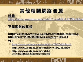 其他相關網路資源其他相關網路資源
 越戰越戰
http://www.youtube.com/watch?v=add2vLD350c&feathttp://www.youtube.com/watch?v=add2vLD350c&feat
 不願面對的真相不願面對的真相
http://weihsin.wwwts.au.edu.tw/front/bin/ptdetail.phttp://weihsin.wwwts.au.edu.tw/front/bin/ptdetail.p
html?Part=PT07050001&Category=102314html?Part=PT07050001&Category=102314
 911911
 http://http://www.youtube.com/watch?vwww.youtube.com/watch?v=7DKQ6H4uxlA=7DKQ6H4uxlA
 http://www.youtube.com/watch?v=y1Dg2eEhB30http://www.youtube.com/watch?v=y1Dg2eEhB30
 http://www.youtube.com/watch?http://www.youtube.com/watch?
v=kv4s3fn8jDc&feature=relatedv=kv4s3fn8jDc&feature=related
 