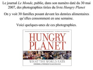 Le journal  Le Monde , publie, dans son numéro daté du 30 mai 2007, des photographies tirées du livre  Hungry Planet On y voit 30 familles posant devant les denrées alimentaires qu’elles consomment en une semaine. Voici quelques-unes de ces photographies. 
